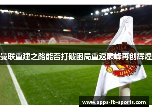 曼联重建之路能否打破困局重返巅峰再创辉煌